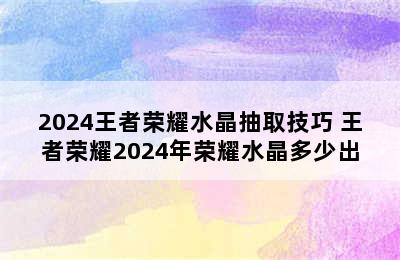 2024王者荣耀水晶抽取技巧 王者荣耀2024年荣耀水晶多少出